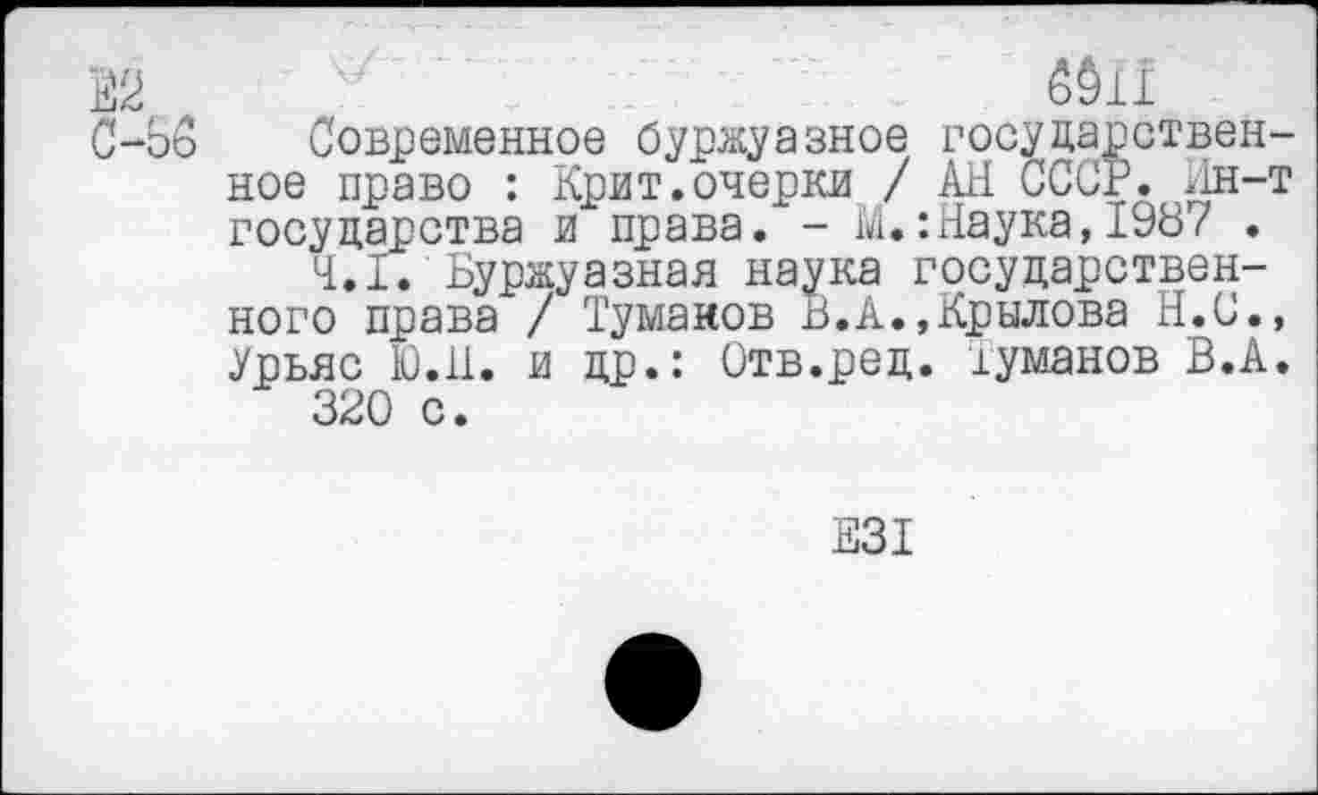 ﻿В2	' 6911
С-об	Современное буржуазное государствен-
ное право : Крит.очерки / АН СССР. Ин-т государства и права. - М.:Наука,1987 .
4.1. Буржуазная наука государственного права / Тумаков В.А.,Крылова Н.С., Урьяс Ю.Н. и др.: Отв.ред. туманов В.А.
320 с.
Е31